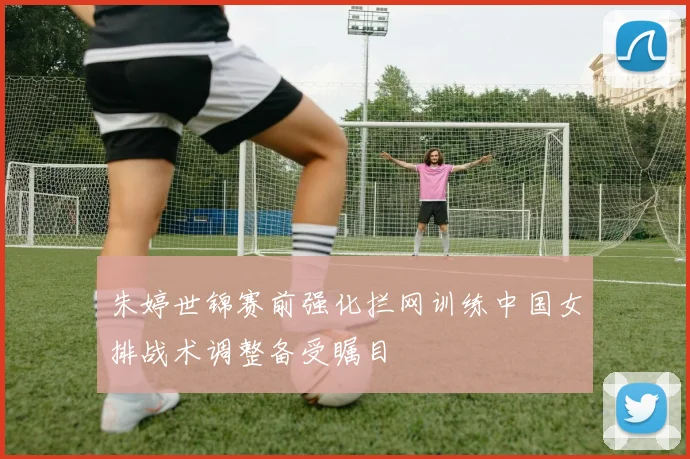 朱婷世锦赛前强化拦网训练中国女排战术调整备受瞩目