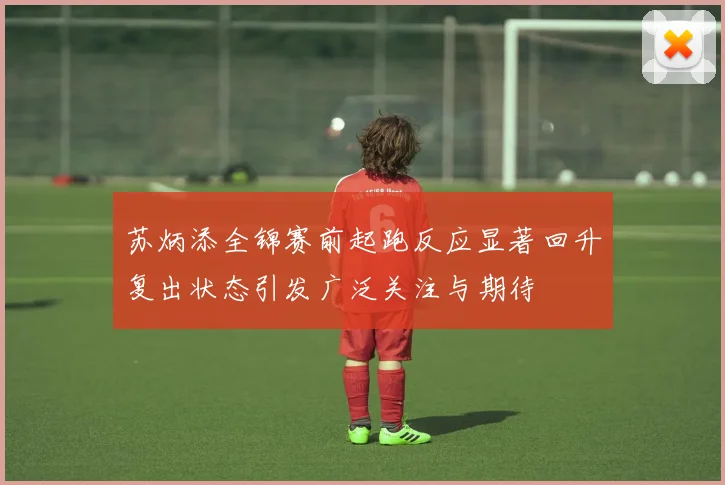 苏炳添全锦赛前起跑反应显著回升复出状态引发广泛关注与期待