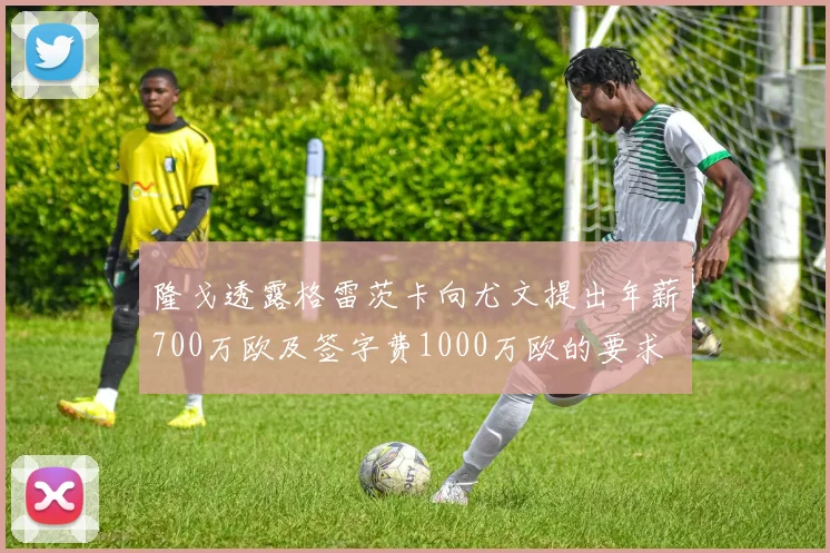 隆戈透露格雷茨卡向尤文提出年薪700万欧及签字费1000万欧的要求