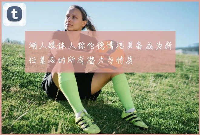 湖人媒体人称伦德博格具备成为新任基石的所有潜力与特质