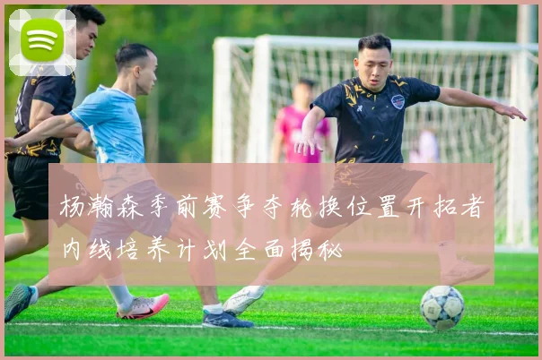 杨瀚森季前赛争夺轮换位置开拓者内线培养计划全面揭秘
